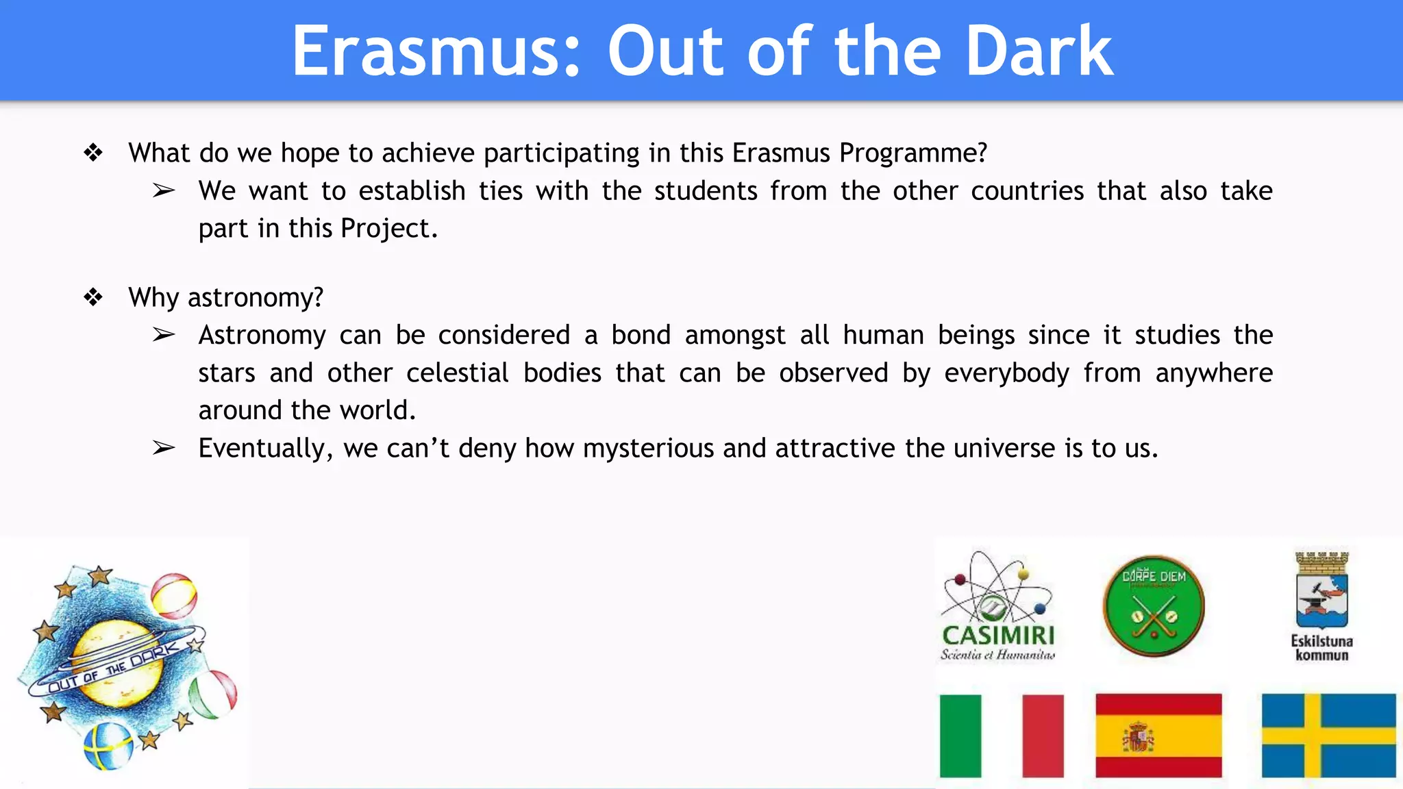 Erasmus: Out of the Dark
❖ What do we hope to achieve participating in this Erasmus Programme?
➢ We want to establish ties with the students from the other countries that also take
part in this Project.
❖ Why astronomy?
➢ Astronomy can be considered a bond amongst all human beings since it studies the
stars and other celestial bodies that can be observed by everybody from anywhere
around the world.
➢ Eventually, we can’t deny how mysterious and attractive the universe is to us.
 