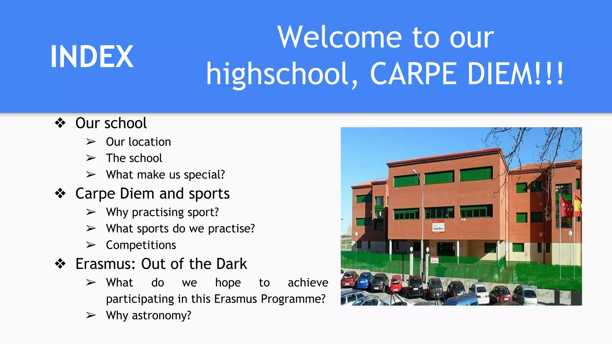 INDEX
❖ Our school
➢ Our location
➢ The school
➢ What make us special?
❖ Carpe Diem and sports
➢ Why practising sport?
➢ What sports do we practise?
➢ Competitions
❖ Erasmus: Out of the Dark
➢ What do we hope to achieve
participating in this Erasmus Programme?
➢ Why astronomy?
Welcome to our
highschool, CARPE DIEM!!!
 