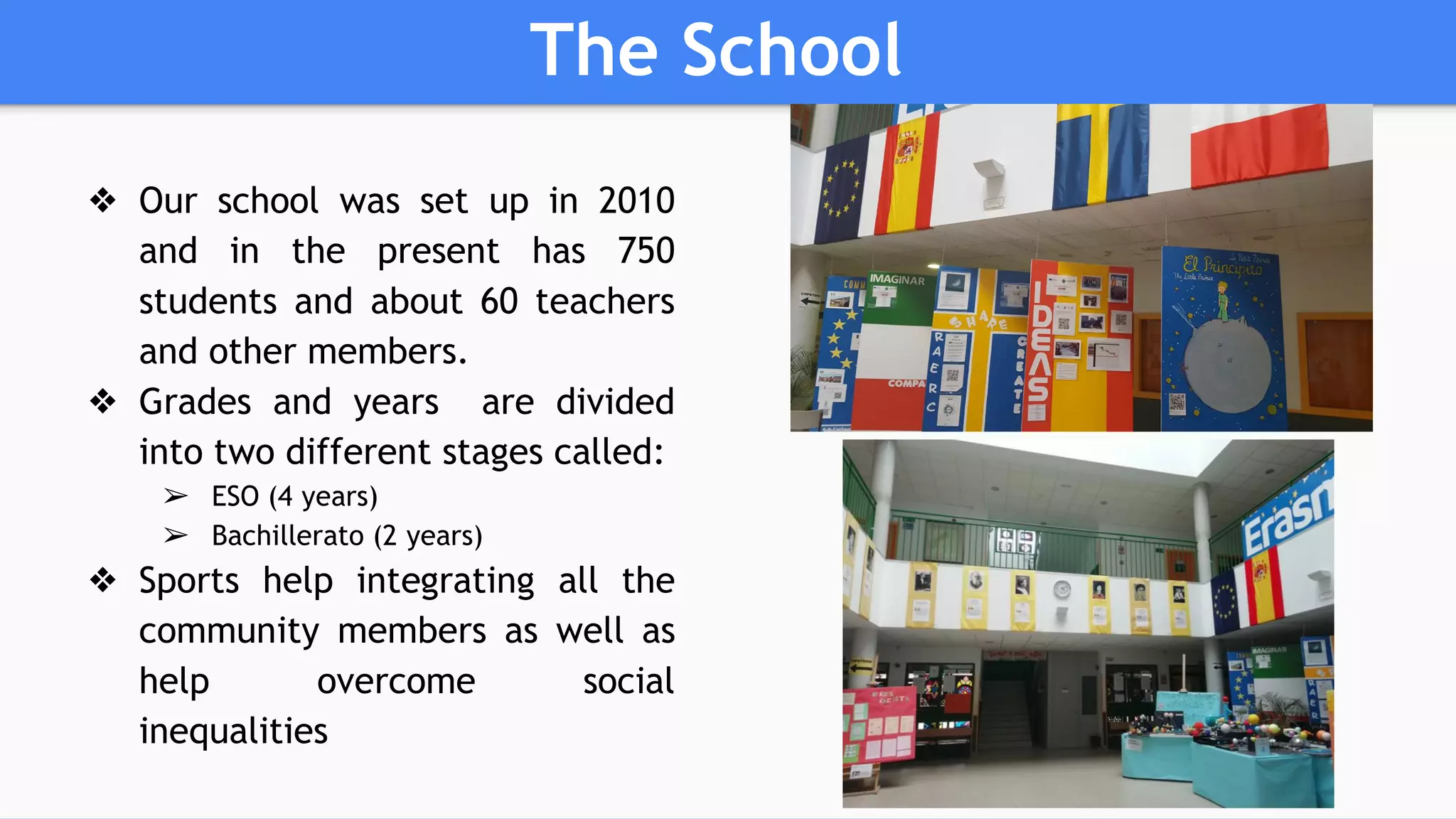 The School
❖ Our school was set up in 2010
and in the present has 750
students and about 60 teachers
and other members.
❖ Grades and years are divided
into two different stages called:
➢ ESO (4 years)
➢ Bachillerato (2 years)
❖ Sports help integrating all the
community members as well as
help overcome social
inequalities
 
