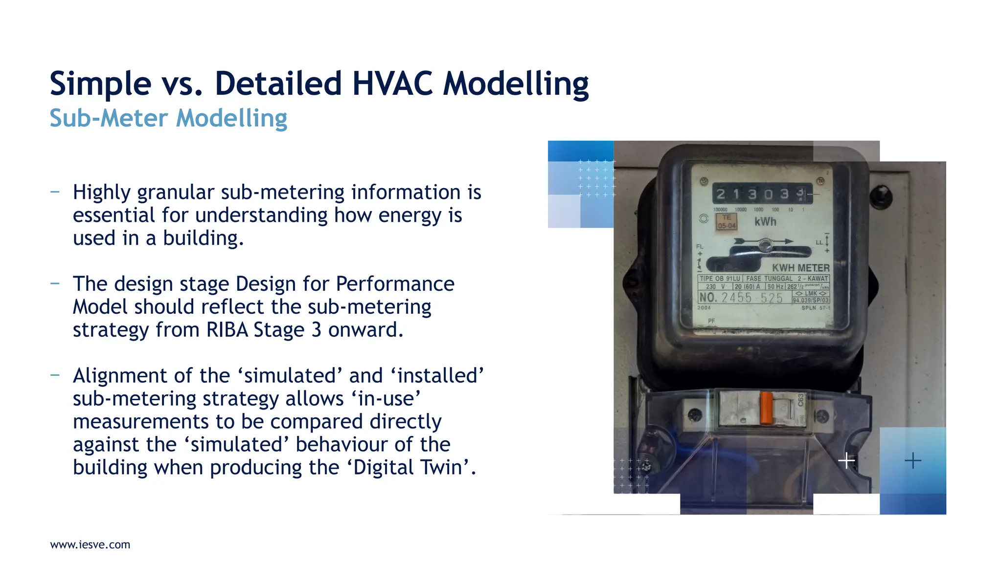 www.iesve.com
− Highly granular sub-metering information is
essential for understanding how energy is
used in a building.
− The design stage Design for Performance
Model should reflect the sub-metering
strategy from RIBA Stage 3 onward.
− Alignment of the ‘simulated’ and ‘installed’
sub-metering strategy allows ‘in-use’
measurements to be compared directly
against the ‘simulated’ behaviour of the
building when producing the ‘Digital Twin’.
Simple vs. Detailed HVAC Modelling
Sub-Meter Modelling
 