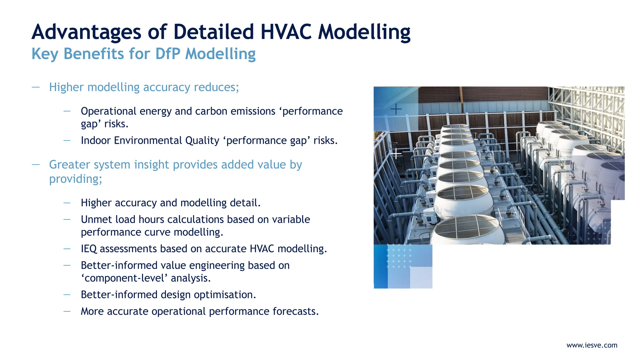 www.iesve.com
Advantages of Detailed HVAC Modelling
Key Benefits for DfP Modelling
— Higher modelling accuracy reduces;
— Operational energy and carbon emissions ‘performance
gap’ risks.
— Indoor Environmental Quality ‘performance gap’ risks.
— Greater system insight provides added value by
providing;
— Higher accuracy and modelling detail.
— Unmet load hours calculations based on variable
performance curve modelling.
— IEQ assessments based on accurate HVAC modelling.
— Better-informed value engineering based on
‘component-level’ analysis.
— Better-informed design optimisation.
— More accurate operational performance forecasts.
 