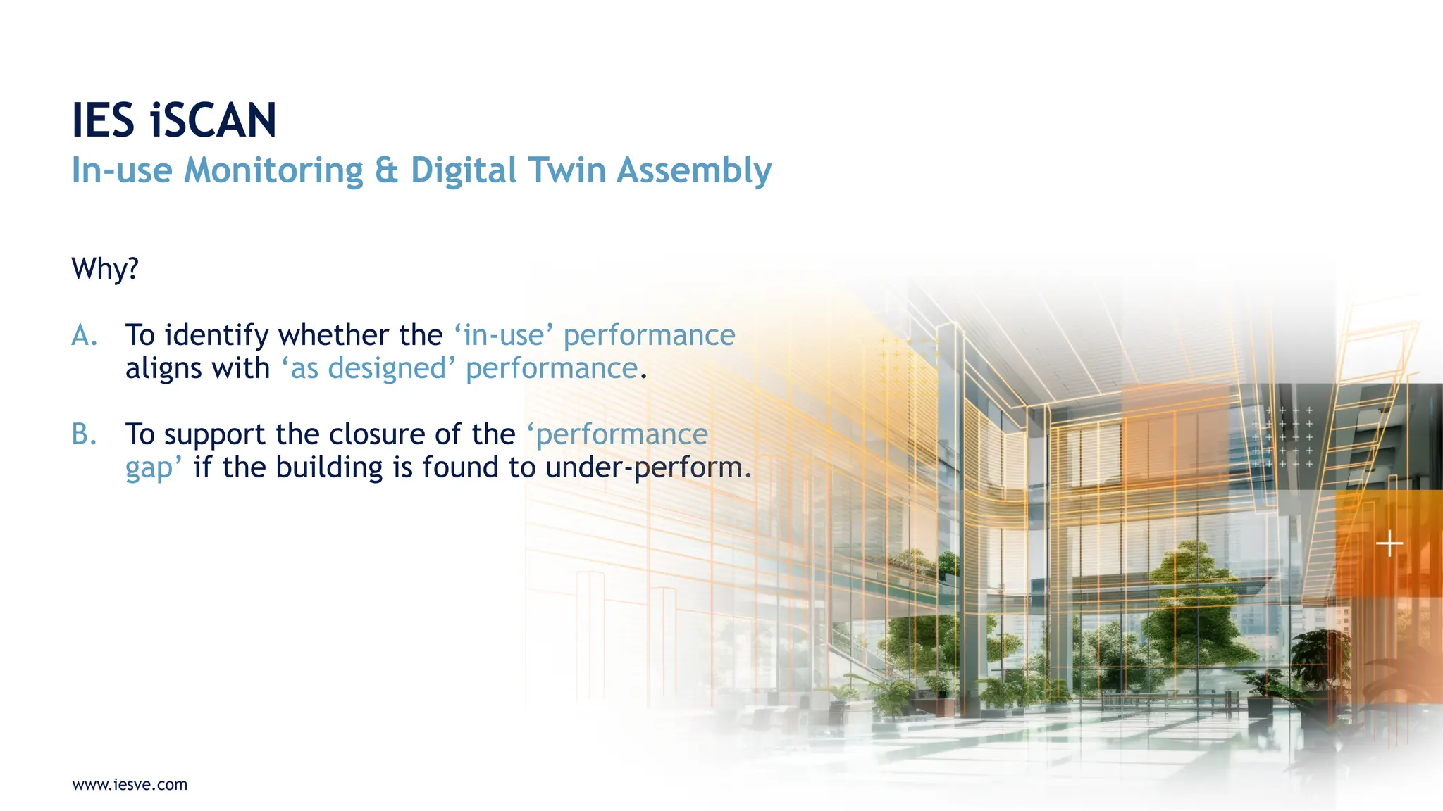 www.iesve.com
Why?
A. To identify whether the ‘in-use’ performance
aligns with ‘as designed’ performance.
B. To support the closure of the ‘performance
gap’ if the building is found to under-perform.
IES iSCAN
In-use Monitoring & Digital Twin Assembly
 