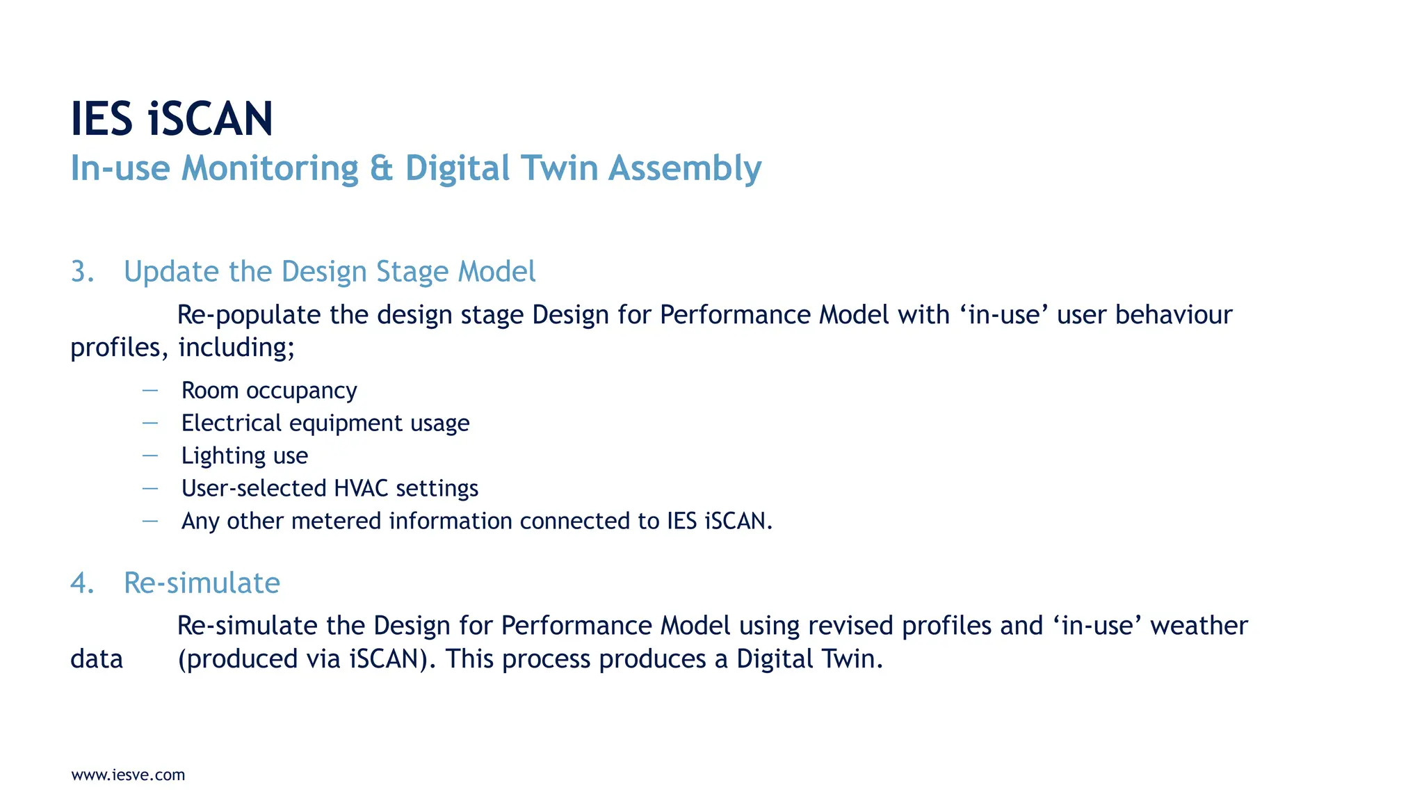 www.iesve.com
3. Update the Design Stage Model
Re-populate the design stage Design for Performance Model with ‘in-use’ user behaviour
profiles, including;
— Room occupancy
— Electrical equipment usage
— Lighting use
— User-selected HVAC settings
— Any other metered information connected to IES iSCAN.
4. Re-simulate
Re-simulate the Design for Performance Model using revised profiles and ‘in-use’ weather
data (produced via iSCAN). This process produces a Digital Twin.
IES iSCAN
In-use Monitoring & Digital Twin Assembly
 