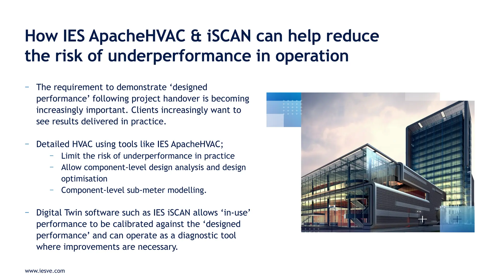 www.iesve.com
− The requirement to demonstrate ‘designed
performance’ following project handover is becoming
increasingly important. Clients increasingly want to
see results delivered in practice.
− Detailed HVAC using tools like IES ApacheHVAC;
− Limit the risk of underperformance in practice
− Allow component-level design analysis and design
optimisation
− Component-level sub-meter modelling.
− Digital Twin software such as IES iSCAN allows ‘in-use’
performance to be calibrated against the ‘designed
performance’ and can operate as a diagnostic tool
where improvements are necessary.
How IES ApacheHVAC & iSCAN can help reduce
the risk of underperformance in operation
 