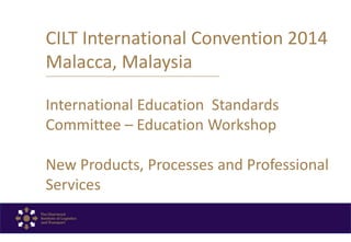 CILT International Convention 2014
Malacca, Malaysia
International Education Standards
Committee – Education Workshop
New Products, Processes and Professional
Services
 