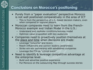 Conclusions on Morocco’s positioning
• Purely from a “paper evaluation” perspective Morocco
is not well positioned comparatively in the area of ICT
– This is from the perspective of U.S.-based decision makers, even
when compared to regional players
• Moroccan companies need to learn from the French-
Morocco example and Indian Model in the U.S.:
– Understand and replicate conditions/success model
– Optimize value proposition with key audiences
• Companies need to proactively position themselves at
the place and time when decisions are made:
– Leverage “networks” and levers
– Reach Influencers and opinion leaders (awareness)
– Strike win-win partnership with established companies
– Leverage the FTA as “critical event”
• Need to identify & leverage competitive advantage at
the enterprise level
– Build and advertise positive experience
– Put Morocco on the outsourcing Map through success stories
 