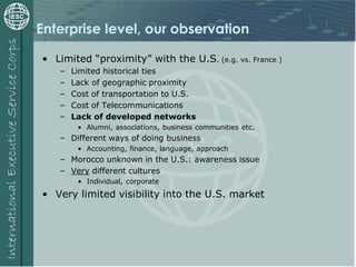 Enterprise level, our observation
• Limited “proximity” with the U.S. (e.g. vs. France )
– Limited historical ties
– Lack of geographic proximity
– Cost of transportation to U.S.
– Cost of Telecommunications
– Lack of developed networks
• Alumni, associations, business communities etc.
– Different ways of doing business
• Accounting, finance, language, approach
– Morocco unknown in the U.S.: awareness issue
– Very different cultures
• Individual, corporate
• Very limited visibility into the U.S. market
 