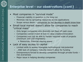 Enterprise level – our observations (cont.)
• Most companies in “survival mode”
– Financial viability in question in the long run
– Minimize risk by spreading resources across applications
– Scope versus depth – companies do not develop in-depth know-how
• Small local market doesn't allow for companies to reach
“critical mass”
– Only larger companies who diversify can feed off cash cows
– Companies cannot invest at loss in value creation/innovation
– Companies may not be able to handle required scale of projects
(minimum 100-250 engineers)
• Resources, financial staying power
• Lack of easy access to capital
– Limited skills to assess intangible technological risk/potential
– …AND lack of company maturity doesn’t allow for funding
– Entrepreneurs forced to develop companies through private funds –
risk averseness
– Major issue in helping develop companies
 