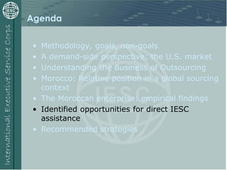 Agenda
• Methodology, goals, non-goals
• A demand-side perspective: the U.S. market
• Understanding the Business of Outsourcing
• Morocco: Relative position in a global sourcing
context
• The Moroccan enterprise: empirical findings
• Identified opportunities for direct IESC
assistance
• Recommended strategies
 