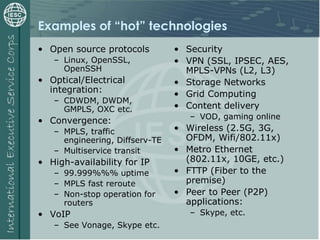 Examples of “hot” technologies
• Open source protocols
– Linux, OpenSSL,
OpenSSH
• Optical/Electrical
integration:
– CDWDM, DWDM,
GMPLS, OXC etc.
• Convergence:
– MPLS, traffic
engineering, Diffserv-TE
– Multiservice transit
• High-availability for IP
– 99.999%%% uptime
– MPLS fast reroute
– Non-stop operation for
routers
• VoIP
– See Vonage, Skype etc.
• Security
• VPN (SSL, IPSEC, AES,
MPLS-VPNs (L2, L3)
• Storage Networks
• Grid Computing
• Content delivery
– VOD, gaming online
• Wireless (2.5G, 3G,
OFDM, Wifi/802.11x)
• Metro Ethernet
(802.11x, 10GE, etc.)
• FTTP (Fiber to the
premise)
• Peer to Peer (P2P)
applications:
– Skype, etc.
 