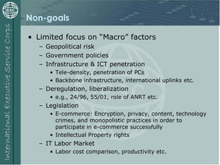Non-goals
• Limited focus on “Macro” factors
– Geopolitical risk
– Government policies
– Infrastructure & ICT penetration
• Tele-density, penetration of PCs
• Backbone infrastructure, international uplinks etc.
– Deregulation, liberalization
• e.g., 24/96, 55/01, role of ANRT etc.
– Legislation
• E-commerce: Encryption, privacy, content, technology
crimes, and monopolistic practices in order to
participate in e-commerce successfully
• Intellectual Property rights
– IT Labor Market
• Labor cost comparison, productivity etc.
 