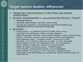 Target opinion leaders, influencers
• Target key recommenders in the Press and Analyst
communities
• Involve recommenders in developing the Morocco “brand”
– Message testing
– Develop case studies, business cases jointly
– Involve key analysts in key Morocco-sponsored events (e.g.
Marrakech Outsourcing World Congress)
• Example:
– Michael Doane, Vice President & Service Leader, META Group
– Julie Giera, VP and Research Fellow, Forrester Research
– Michel Jon Janssen, President of the Supplier Solutions division, Everest Group
– Martin J. McCaffrey, Executive Director software Outsourcing Research
– Mark Kobayashi-Hillary, Consultant, Author, Outsourcing to India
– Paul Gillin, Vice President of Editorial and Editor in Chief, TechTarget
– Stuart Robbins Founder and Executive Director, The CIO Collective
– Scott J. Nathan, Independent Outsourcing Expert/Attorney
– Jeffrey M. Kaplan, Managing Director, THINKstrategies
– Laurie McCabe, VP and Practice Director, Summit Strategies
– Other analysts: IDC, Gartner Group, Telechoice, Yankee Group etc.
– Other Press: www.lightreading.com, RedHErring, Fortune, Businessweek, the
Economist etc.
 