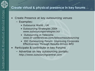 Create virtual & physical presence in key forums
• Create Presence at key outsourcing venues
– Examples:
• Outsource World , UK
• Outsourcing Strategies 2004
www.outsourcingstrategies.biz
• Outsourcing in Telecoms
www.iir-conferences.com/telecomsoutsourcing
• IDC Outsourcing Forum: Improving Corporate
Effectiveness Through Results-Driven BPO
• Participate & contribute in key Forums
– Advertise on key outsourcing portals:
http://www.outsourcingcentral.com
 