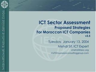 ICT Sector Assessment
Proposed Strategies
For Moroccan ICT Companies
v3.5
Tuesday, January 13, 2004
Mehdi Sif, ICT Expert
smehdi@iesc.org
msif@monsoonconsultinggroup.com
 