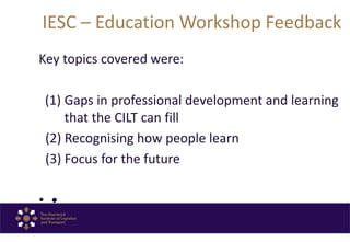 IESC – Education Workshop Feedback
Key topics covered were:
(1) Gaps in professional development and learning
that the CILT can fill
(2) Recognising how people learn
(3) Focus for the future
• •
 