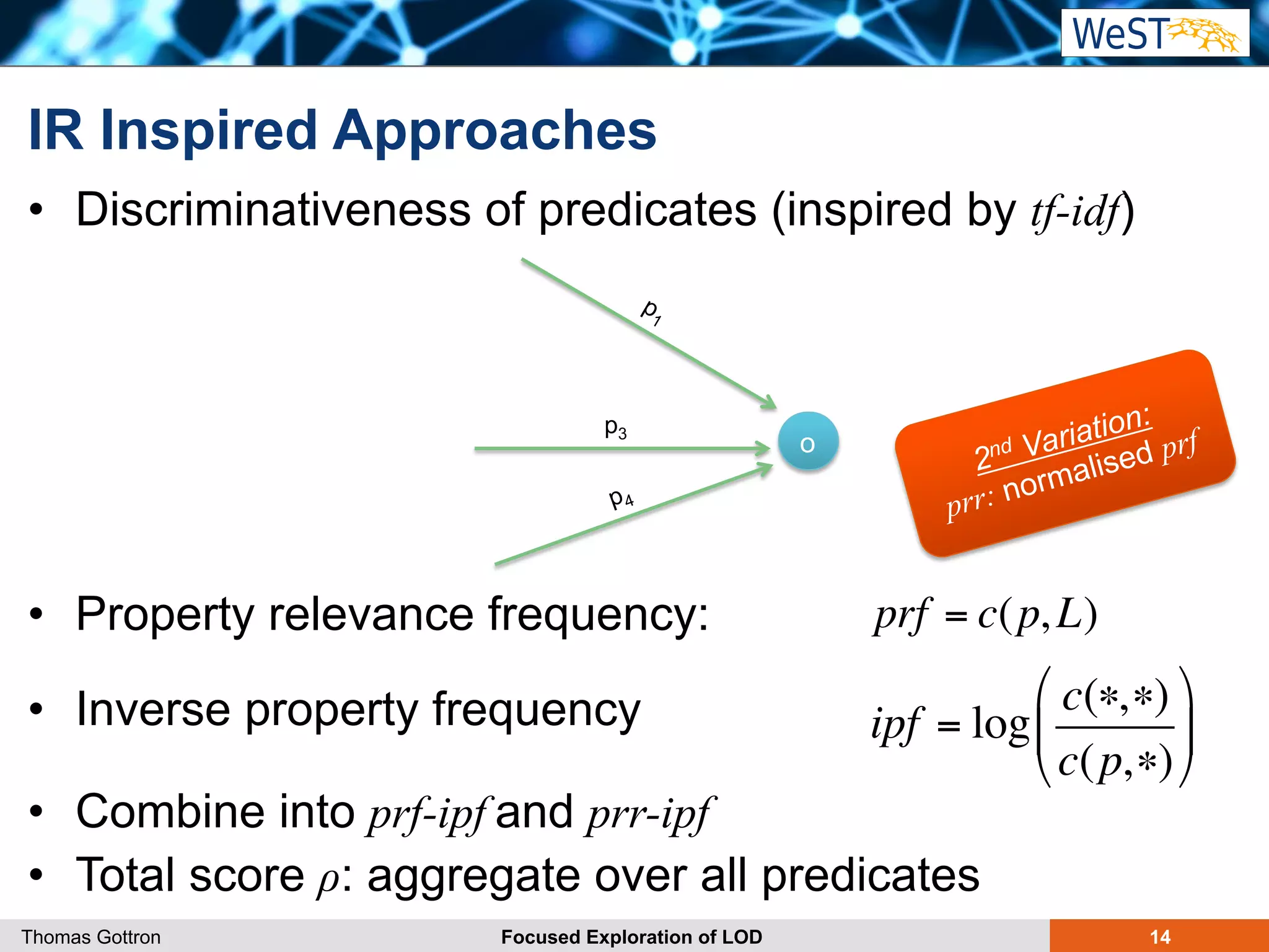 IR Inspired Approaches 
• Discriminativeness of predicates (inspired by tf-idf) 
• Property relevance frequency: 
• Inverse property frequency 
• Combine into prf-ipf and prr-ipf 
• Total score ρ: aggregate over all predicates 
prf = c(p, L) 
ipf = log 
c(∗,∗) 
c(p,∗) 
" 
# $ 
Thomas Gottron Focused Exploration of LOD 14 
% 
& ' 
o p3 
2nd Variation: 
prr: normalised prf 
 