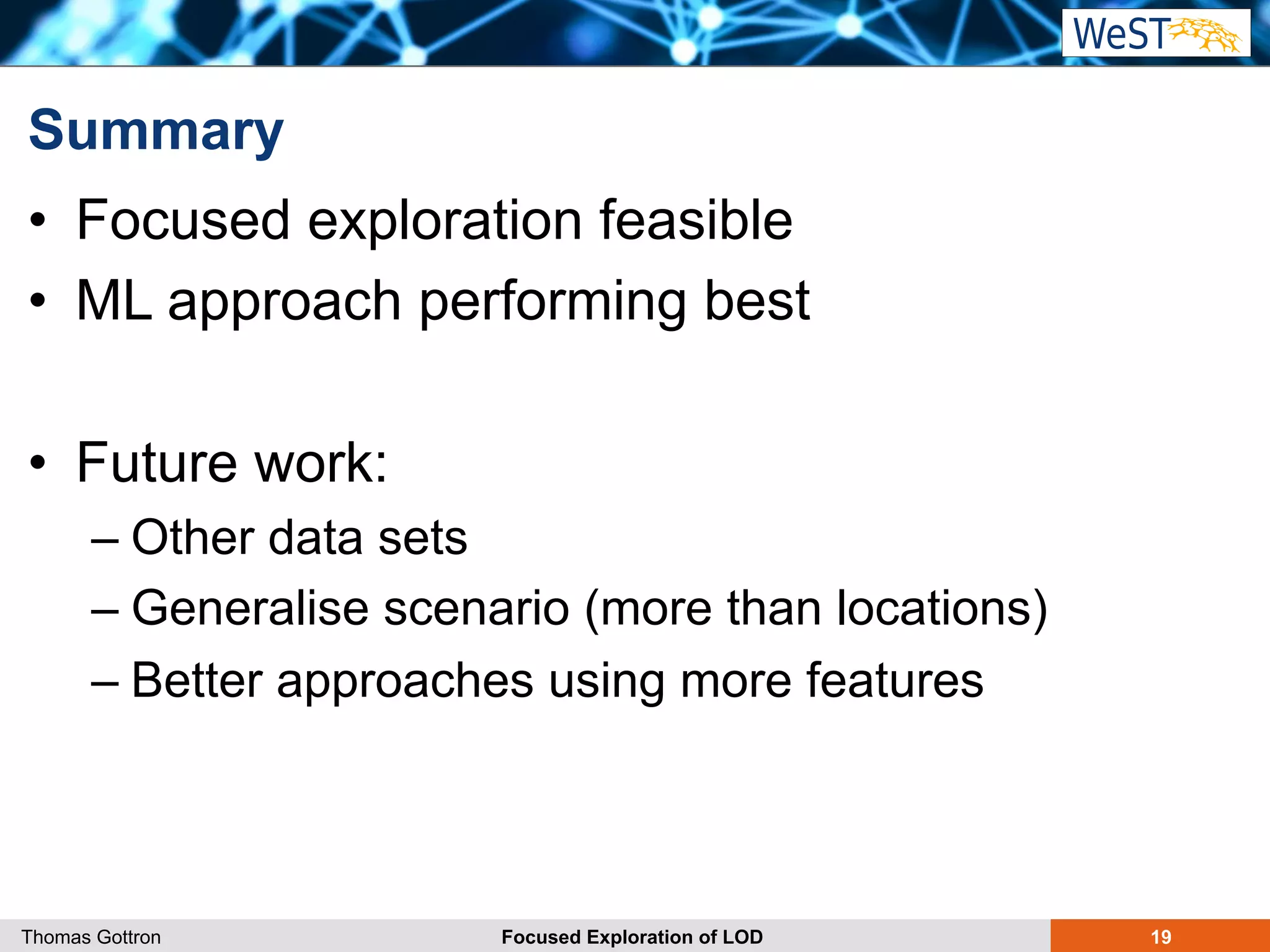 Summary 
• Focused exploration feasible 
• ML approach performing best 
• Future work: 
– Other data sets 
– Generalise scenario (more than locations) 
– Better approaches using more features 
Thomas Gottron Focused Exploration of LOD 19 
 