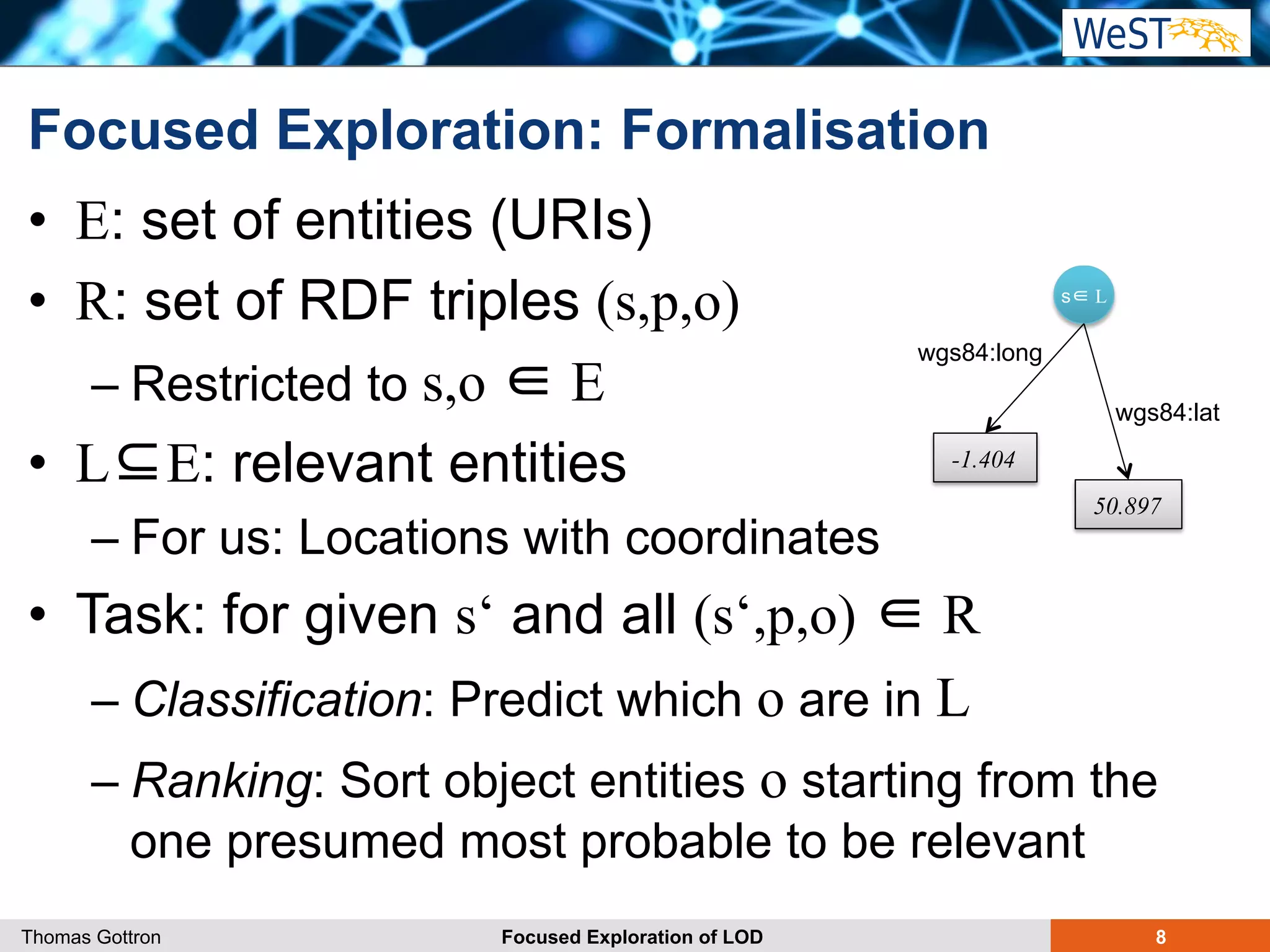 Focused Exploration: Formalisation 
• E: set of entities (URIs) 
• R: set of RDF triples (s,p,o) 
s∈ L 
– Restricted to s,o ∈ E 
wgs84:long 
• L⊆E: relevant entities 
-1.404 
– For us: Locations with coordinates 
• Task: for given s‘ and all (s‘,p,o) ∈ R 
– Classification: Predict which o are in L 
– Ranking: Sort object entities o starting from the 
one presumed most probable to be relevant 
wgs84:lat 
50.897 
Thomas Gottron Focused Exploration of LOD 8 
 