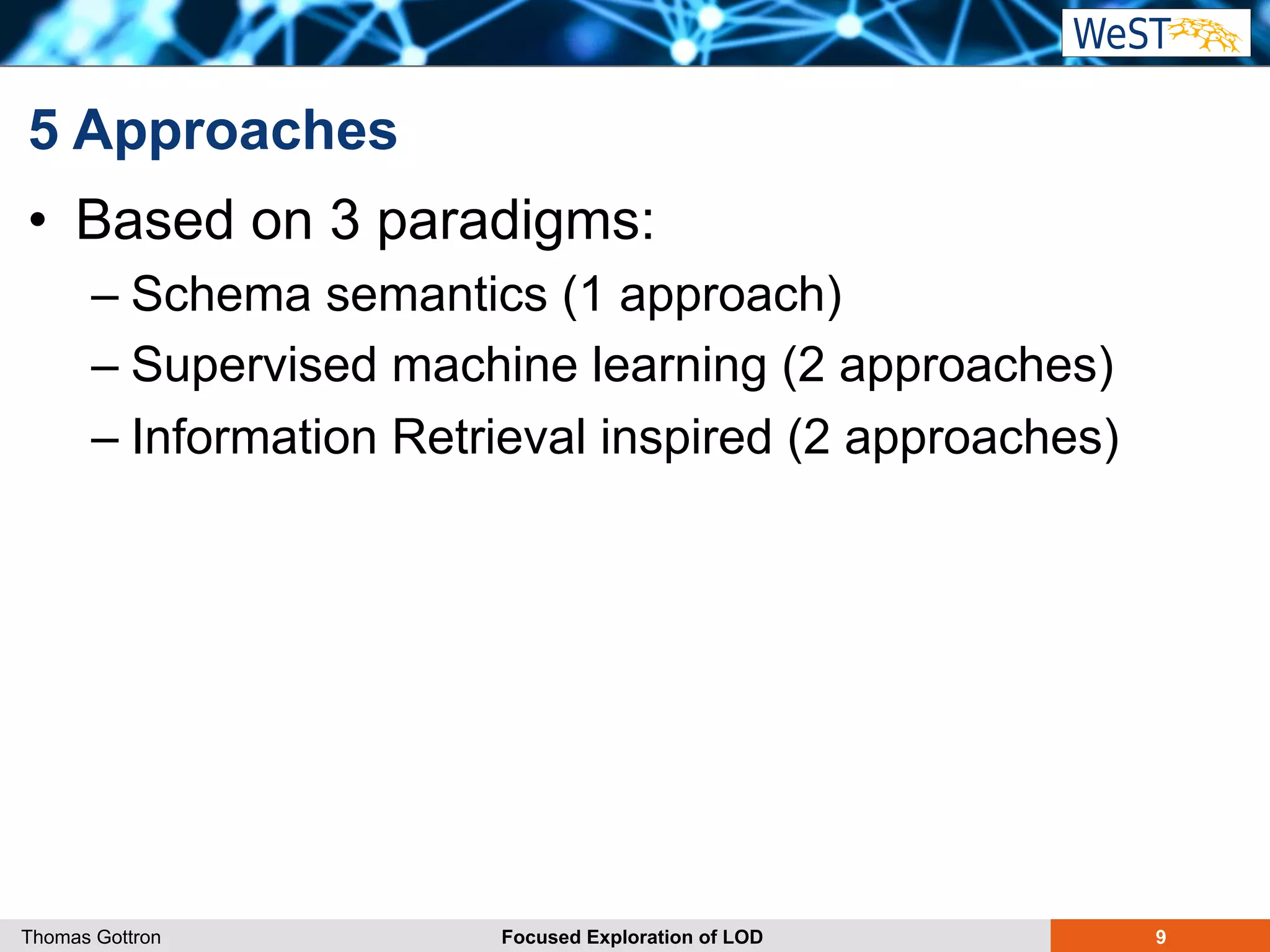 5 Approaches 
• Based on 3 paradigms: 
– Schema semantics (1 approach) 
– Supervised machine learning (2 approaches) 
– Information Retrieval inspired (2 approaches) 
Thomas Gottron Focused Exploration of LOD 9 
 