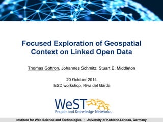 Focused Exploration of Geospatial 
Context on Linked Open Data 
Thomas Gottron, Johannes Schmitz, Stuart E. Middleton 
20 October 2014 
IESD workshop, Riva del Garda 
Thomas Gottron Focused Institute for Web Science and Technolo Egxieplso r a·t i oUnn oifv LeOrDs ity of Koblenz-Landau, Germany 1 
 