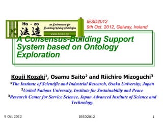 IESD2012
                                           9th Oct. 2012, Galway, Ireland

      A Consensus-Building Support
      System based on Ontology
      Exploration

   Kouji Kozaki1, Osamu Saito2 and Riichiro Mizoguchi3
   1The Institute of Scientific and Industrial Research, Osaka University, Japan
        2United Nations University, Institute for Sustainability and Peace

  3Research Center for Service Science, Japan Advanced Institute of Science and

                                     Technology


9 Oct 2012                             IESD2012                               1
 