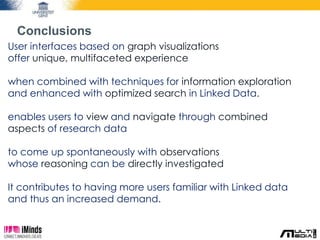 Conclusions 
User interfaces based on graph visualizations 
offer unique, multifaceted experience 
when combined with techniques for information exploration 
and enhanced with optimized search in Linked Data. 
enables users to view and navigate through combined 
aspects of research data 
to come up spontaneously with observations 
whose reasoning can be directly investigated 
It contributes to having more users familiar with Linked data 
and thus an increased demand. 
 