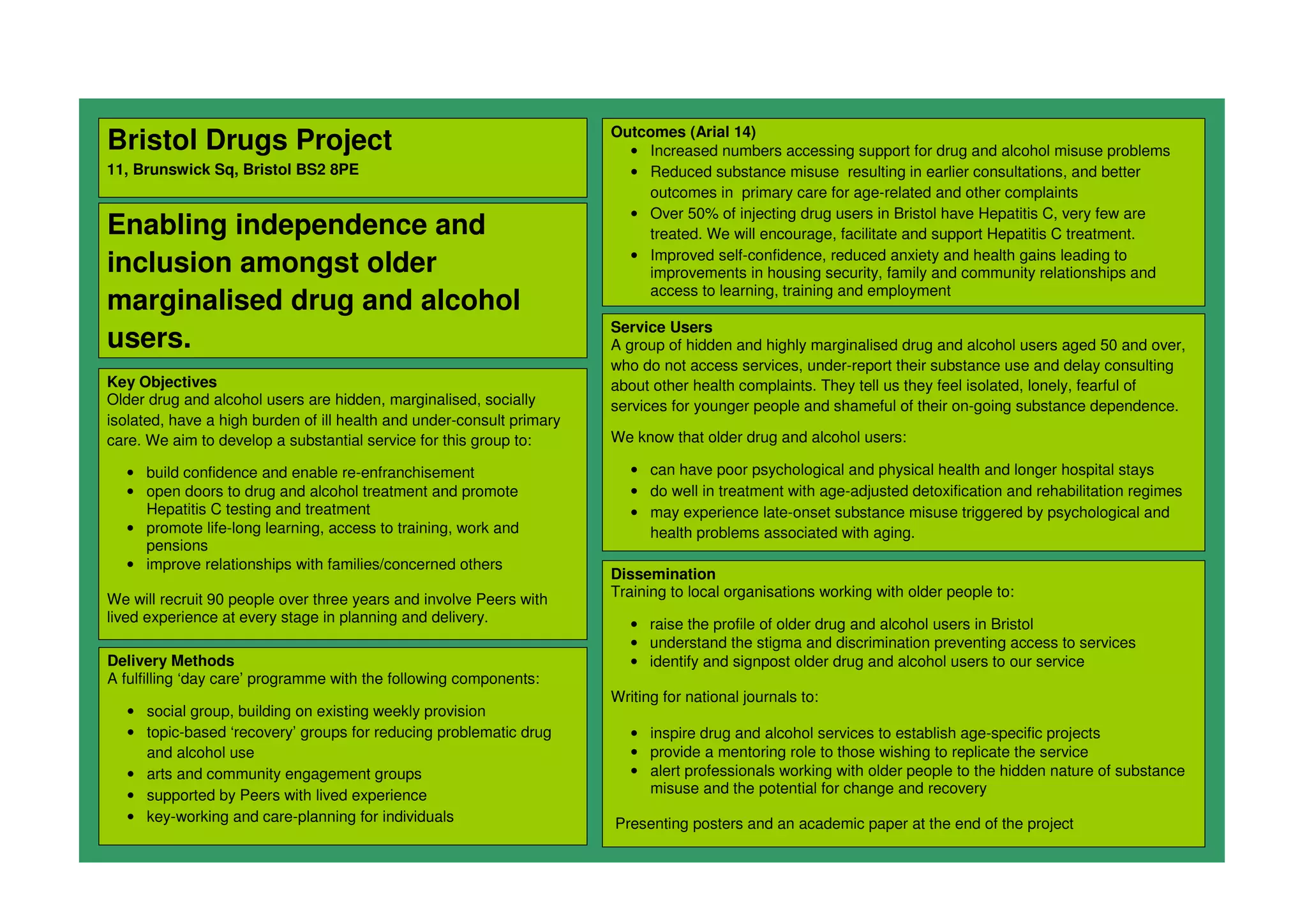 Bristol Drugs Project
11, Brunswick Sq, Bristol BS2 8PE
Enabling independence and
inclusion amongst older
marginalised drug and alcohol
users.
Key Objectives
Older drug and alcohol users are hidden, marginalised, socially
isolated, have a high burden of ill health and under-consult primary
care. We aim to develop a substantial service for this group to:
• build confidence and enable re-enfranchisement
• open doors to drug and alcohol treatment and promote
Hepatitis C testing and treatment
• promote life-long learning, access to training, work and
pensions
• improve relationships with families/concerned others
We will recruit 90 people over three years and involve Peers with
lived experience at every stage in planning and delivery.
Outcomes (Arial 14)
• Increased numbers accessing support for drug and alcohol misuse problems
• Reduced substance misuse resulting in earlier consultations, and better
outcomes in primary care for age-related and other complaints
• Over 50% of injecting drug users in Bristol have Hepatitis C, very few are
treated. We will encourage, facilitate and support Hepatitis C treatment.
• Improved self-confidence, reduced anxiety and health gains leading to
improvements in housing security, family and community relationships and
access to learning, training and employment
Delivery Methods
A fulfilling ‘day care’ programme with the following components:
• social group, building on existing weekly provision
• topic-based ‘recovery’ groups for reducing problematic drug
and alcohol use
• arts and community engagement groups
• supported by Peers with lived experience
• key-working and care-planning for individuals
Dissemination
Training to local organisations working with older people to:
• raise the profile of older drug and alcohol users in Bristol
• understand the stigma and discrimination preventing access to services
• identify and signpost older drug and alcohol users to our service
Writing for national journals to:
• inspire drug and alcohol services to establish age-specific projects
• provide a mentoring role to those wishing to replicate the service
• alert professionals working with older people to the hidden nature of substance
misuse and the potential for change and recovery
Presenting posters and an academic paper at the end of the project
Service Users
A group of hidden and highly marginalised drug and alcohol users aged 50 and over,
who do not access services, under-report their substance use and delay consulting
about other health complaints. They tell us they feel isolated, lonely, fearful of
services for younger people and shameful of their on-going substance dependence.
We know that older drug and alcohol users:
• can have poor psychological and physical health and longer hospital stays
• do well in treatment with age-adjusted detoxification and rehabilitation regimes
• may experience late-onset substance misuse triggered by psychological and
health problems associated with aging.
 