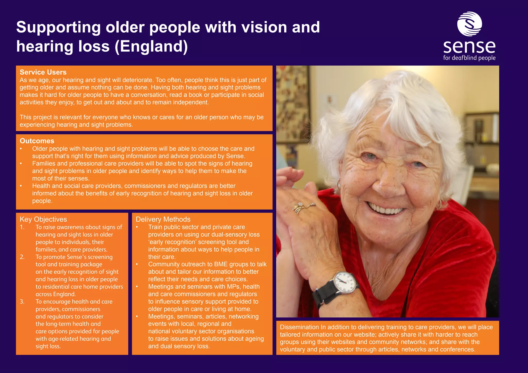 Service Users
As we age, our hearing and sight will deteriorate. Too often, people think this is just part of
getting older and assume nothing can be done. Having both hearing and sight problems
makes it hard for older people to have a conversation, read a book or participate in social
activities they enjoy, to get out and about and to remain independent.
This project is relevant for everyone who knows or cares for an older person who may be
experiencing hearing and sight problems.
Delivery Methods
•	 Train public sector and private care 			
	 providers on using our dual-sensory loss 		
	 ‘early recognition’ screening tool and 		
	 information about ways to help people in 		
	 their care.
•	 Community outreach to BME groups to talk 	
	 about and tailor our information to better 		
	 reflect their needs and care choices.
•	 Meetings and seminars with MPs, health 		
	 and care commissioners and regulators 		
	 to influence sensory support provided to 	 	
	 older people in care or living at home.
•	 Meetings, seminars, articles, networking 		
	 events with local, regional and 			
	 national voluntary sector organisations 		
	 to raise issues and solutions about ageing 	
	 and dual sensory loss.
Outcomes
•	 Older people with hearing and sight problems will be able to choose the care and 		
	 support that’s right for them using information and advice produced by Sense.
•	 Families and professional care providers will be able to spot the signs of hearing 		
	 and sight problems in older people and identify ways to help them to make the 		
	 most of their senses.
•	 Health and social care providers, commissioners and regulators are better 			
	 informed about the benefits of early recognition of hearing and sight loss in older 	 	
	people.
Supporting older people with vision and
hearing loss (England)
Dissemination In addition to delivering training to care providers, we will place
tailored information on our website; actively share it with harder to reach
groups using their websites and community networks; and share with the
voluntary and public sector through articles, networks and conferences.
Key Objectives
1.	 To raise awareness about signs of 	
	 hearing and sight loss in older 		
	 people to individuals, their 		
	 families, and care providers.
2.	 To promote Sense’s screening 		
	 tool and training package 		
	 on the early recognition of sight 	
	 and hearing loss in older people 	
	 to residential care home providers 	
	 across England.
3.	 To encourage health and care 		
	 providers, commissioners 		
	 and regulators to consider 		
	 the long-term health and 		
	 care options provided for people 	
	 with age-related hearing and 		
	 sight loss.
 