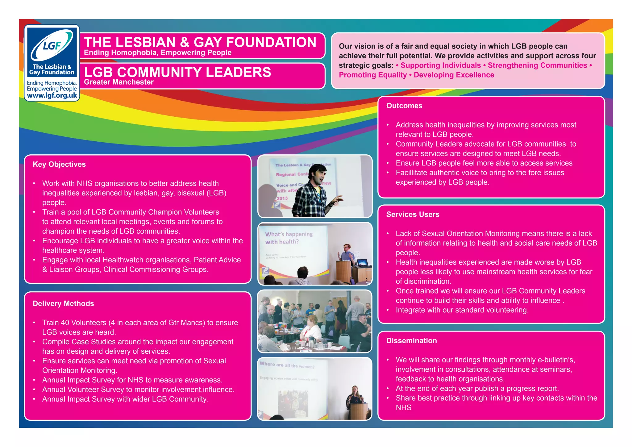 THE LESBIAN & GAY FOUNDATION
Ending Homophobia, Empowering People
Ending Homophobia,
Empowering People
www.lgf.org.uk
Registered Charity No.1070904
LGB COMMUNITY LEADERS
Greater Manchester
Key Objectives
•	 Work with NHS organisations to better address health
inequalities experienced by lesbian, gay, bisexual (LGB)
people.
•	 Train a pool of LGB Community Champion Volunteers  
to attend relevant local meetings, events and forums to
champion the needs of LGB communities.
•	 Encourage LGB individuals to have a greater voice within the
healthcare system.
•	 Engage with local Healthwatch organisations, Patient Advice
& Liaison Groups, Clinical Commissioning Groups.
Delivery Methods
•	 Train 40 Volunteers (4 in each area of Gtr Mancs) to ensure
LGB voices are heard.
•	 Compile Case Studies around the impact our engagement
has on design and delivery of services.
•	 Ensure services can meet need via promotion of Sexual
Orientation Monitoring.
•	 Annual Impact Survey for NHS to measure awareness.
•	 Annual Volunteer Survey to monitor involvement,influence.
•	 Annual Impact Survey with wider LGB Community.
Outcomes
•	 Address health inequalities by improving services most
relevant to LGB people.
•	 Community Leaders advocate for LGB communities  to
ensure services are designed to meet LGB needs.
•	 Ensure LGB people feel more able to access services
•	 Facillitate authentic voice to bring to the fore issues
experienced by LGB people.
Services Users
•	 Lack of Sexual Orientation Monitoring means there is a lack
of information relating to health and social care needs of LGB
people.
•	 Health inequalities experienced are made worse by LGB
people less likely to use mainstream health services for fear
of discrimination.
•	 Once trained we will ensure our LGB Community Leaders
continue to build their skills and ability to influence .
•	 Integrate with our standard volunteering.
Dissemination
•	 We will share our findings through monthly e-bulletin’s,
involvement in consultations, attendance at seminars,
feedback to health organisations,
•	 At the end of each year publish a progress report.
•	 Share best practice through linking up key contacts within the
NHS
Our vision is of a fair and equal society in which LGB people can
achieve their full potential. We provide activities and support across four
strategic goals: • Supporting Individuals • Strengthening Communities •
Promoting Equality • Developing Excellence
 