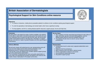 British Association of Dermatologists
Psychological Support for Skin Conditions online resource
Objectives
• To create an interactive, mobile-phone accessible website for sufferers of skin conditions seeking psychological support.
• To unite the specialties of dermatology and mental health, which have a significant overlap.
• To bring together, and link to, existing disease specific resources, support groups, forums and help-lines.
Outcomes
By being able to see easily the range of options available, skin patients
will be able to make better informed choices about their health and care
and understand how to access the help that they need. We will provide
guided, personalised access to self-help tools, information on support
groups, and advice on types of guided therapies and other psychological
interventions.
Delivery Methods
We will work closely with patient/service user representatives who will
input into each stage and we will be working alongside a multi-
disciplinary panel of medical professionals and experts.
We will also involve the different skin condition-specific support groups
and other patient/public stakeholders.
The involvement of patients/service users and public stakeholders at
every step of the development process and testing of the resource will
create a body of advocates for the project and its aims.
Dissemination
• Parliamentary launch, press event, separate stakeholder event
launches.
• Reflective learning symposium.
• BAD’s literature and at the BAD’s national events
• Partner organisation’s literature and events
• Key professional stakeholder groups
• Key patient support groups
Service Users
• Skin conditions and their associated psychological burden affect all
ages, ethnicities, genders and social demographics, and the
website based resource would be available freely to all.
• The website will also have an area for use by medical
professionals.
 