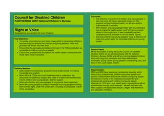 Council for Disabled Children
PARTNERING WITH National Children’s Bureau
Right to Voice
Geographical area project will cover: England
Key Objectives
• To enable commissioners and those responsible for developing JSNAs to
see how they can ensure that children and young people’s voice and
priorities are woven into their work
• Ensure that the concepts and rights enshrined in the NHS constitution are
accessible to children and young people
• Ensure that professionals throughout the health system understand what
those rights mean in practice
Outcomes
• The effective involvement of children and young people in
their own care will have a beneficial impact on their
physical and psychological health, but will also lead to
improvements in services.
• With children and young people better able to understand
how to make the health system work for them we would
expect in the longer term to see increased treatment
compliance and a decrease in ‘do not attend’ figures
• Ensuring children and young people’s voice is effective will
make the system safer for vulnerable children and young
people.
Delivery Methods
• Desk research and advisory group to ensure project builds on existing
knowledge and practice
• Work with 6-8 CCGs and Local Healthwatches to understand the
resources and additional support they need to enable them to effectively
involve children and young people. Deliver support.
• Work with children and young people to co-produce those resources
• Work with young people to produce materials for young people informing
them of their rights under the constitution; including an accessible version
of the constitution
Dissemination
CDC and NCB have extensive membership networks which
reach out to professionals, children and young people and
parents. Dissemination will include children and young people
themselves in terms of the materials aimed at them and
professionals working with children and young people.
Materials for CCG and Local Health watch organisations will be
disseminated through local networks. We will also work with
NHS England and appropriate Royal Colleges and Workforce
and education Providers.
Service Users
Whilst this project is being led by the Council for Disabled
Children (CDC) we are working closely with the National
Children’s Bureau (NCB) and will be involving disabled children,
those with long term conditions and those identified as
vulnerable: young carers, young people in and leaving care, and
those in the youth justice system.
 