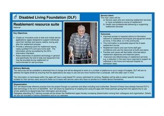Disabled Living Foundation (DLF)
Reablement resource suite
National
Key Objectives
• Create an innovative suite of web and mobile device
applications (apps) designed to support individuals
(and their families and carers), before, during and
after the reablement process.
• Provide a reference point for reablement teams,
newly qualified OTs and care home staff. The
information will be accredited by the DH’s
Information Standard.
• Raise awareness of assistive technology in general
and specifically the kind of aids and equipment that
may be provided during reablement or
recommended for self purchase.
Outcomes
• Improved access to impartial advice & information
relevant to reablement techniques and equipment whilst
at home, in the office, or in the community.
• This information is accessible beyond the 6 week
reablement course.
• Reablement teams and care home staff gain
confidence and use the resources to build care plans.
• Families and carers will feel better informed about
reablement objectives and treatment plans.
• Improved cost effectiveness of reablement services
e.g. a reduction in the care hours required to support an
individual in the home and reduced hospital re-
admission rates.
Delivery Methods
The resources will be available to download free of charge and will be designed to work on a number of platforms to suit a range of budgets. DLF will aim to
address the digital divide by ensuring that the applications are easy to use and are more intuitive than a computer, with the older user in mind.
The information on techniques within the apps will have a web based PC version optimised for printing. Reablers will be able to select specific techniques
suitable for their service users and print these out to leave with service users who have no access to a mobile device themselves.
Dissemination
DLF will disseminate effective practice from the project through our partners and allies including local authorities. Several of these have already licenced DLF’s
web technology in the form of AskSARA. DLF will share its experience of creating and using the apps with these partners giving them the opportunity to use
similar platforms to disseminate their information and services.
Delegates attending DLF training courses will be shown the Reablement apps thereby increasing dissemination among their colleagues and organisation. Details
will also be included in training newsletters and on our websites.
Service Users
The main users will be:
a) Service users who are receiving reablement services
or have completed a course of reablement
b) Health care professionals delivering or supporting
reablement services
 