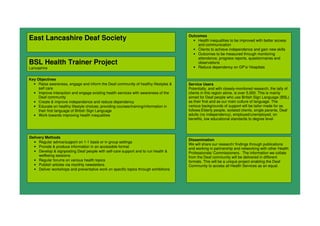 East Lancashire Deaf Society
BSL Health Trainer Project
Lancashire
Key Objectives
• Raise awareness, engage and inform the Deaf community of healthy lifestyles &
self care
• Improve interaction and engage existing health services with awareness of the
Deaf community
• Create & improve independence and reduce dependency
• Educate on healthy lifestyle choices; providing courses/training/information in
their first language of British Sign Language
• Work towards improving health inequalities
Outcomes
• Health inequalities to be improved with better access
and communication
• Clients to achieve independence and gain new skills
• Outcomes to be measured through monitoring
attendance, progress reports, questionnaires and
observations
• Reduce dependency on GP’s/ Hospitals
Delivery Methods
• Regular advice/support on 1-1 basis or in group settings
• Provide & produce information in an accessible format
• Develop & signposting Deaf people with self-care support and to run health &
wellbeing sessions
• Regular forums on various health topics
• Publish articles via monthly newsletters
• Deliver workshops and preventative work on specific topics through exhibitions
Dissemination
We will share our research/ findings through publications
and working in partnership and networking with other Health
Professionals/ Commissioners. The information we collate
from the Deaf community will be delivered in different
formats. This will be a unique project enabling the Deaf
Community to access all Health Services as an equal.
Service Users
Potentially, and with closely-monitored research, the tally of
clients in this region alone, is over 5,000. This is mainly
aimed for Deaf people who use British Sign Language (BSL)
as their first and as our main culture of language. The
various backgrounds of support will be tailor-made for as
follows:Elderly people, isolated clients, single parents, Deaf
adults (no independency), employed/unemployed, on
benefits, low educational standards to degree level.
 