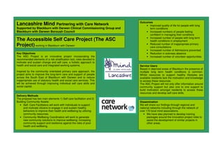 Lancashire Mind Partnering with Care Network
Supported by Blackburn with Darwen Clinical Commissioning Group and
Blackburn with Darwen Borough Council
The Accessible Self Care Project (The ASC
Project) working in Blackburn with Darwen
Key Objectives
The ASC Project is an innovative project incorporating the
recommended elements of a risk stratification tool, roles devoted to
motivate and sustain change and self care, a holistic approach to
health and social care and integrated working systems.
Inspired by the community orientated primary care approach, the
project aims to improve the long-term care and support of people
across the South East of Blackburn with Darwen and to reduce
inappropriate use of statutory health and social care services. This
will be achieved through improving individual self care skills and
social capital.
Outcomes
• Improved quality of life for people with long
term conditions
• Increased numbers of people feeling
confident in managing their conditions
• Increased number of people with long term
health conditions in employment
• Reduced number of inappropriate primary
care consultations
• Increased number of Admissions prevented
• Reduction in sickness absence
• Increased number of volunteer opportunities
Delivery Methods
The proposal has two main elements 1) Self care facilitation and 2)
Building Community Assets:
• Self- Care Facilitators will work with individuals to support
and motivate citizens to engage in and sustain healthy
behaviors to improve their health and wellbeing by utilizing
community resources.
• Community Wellbeing Coordinators will work to generate
new community solutions to improve wellbeing; increasing
community support and resilience against the risks of poor
health and wellbeing.
Dissemination
We will share our findings through regional and
national networks including through the network of
over 170 local mind associations.
• We have also planned to develop training
packages around the innovation project roles to
assist the development of similar projects in
other areas.
Service Users
Based in deprived areas of Blackburn the presence of
multiple long term health conditions is common.
Whilst resources to support healthy lifestyles are
available residents lack the motivation and knowledge
to access these resources.
The ASC Project will not only offer information around
community support but also one to one support to
build motivation amongst residents to access these
resources and develop self care skills.
 