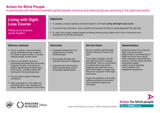 Action for Blind People
In partnership with blind and partially sighted people and local and national groups operating in the sight loss sector.
Action for Blind People reg. charity no. 205913 (England and Wales)
Living with Sight
Loss Course
Rolling out at locations
across England
Outcomes
• Increased empowerment and
independence of visually
impaired people.
• More people with sight loss
reached at the point of diagnosis.
• Improvements to the long-term
health and well-being of blind
and partially sighted people.
Objectives
• To develop a national operating framework based on a 6-8 week Living with Sight Loss course.
• To provide timely information, advice, guidance and practical life skills for people diagnosed with sight loss.
• To reach more visually impaired people by offering intensive group support with a focus on prevention and
development of self-help techniques.
Delivery methods
• This is a modular, community based
course, delivered one day a week for
6-8 weeks to approximately 15 visually
impaired people, at each cohort.
• Action is committed to working in
partnership with people who are visually
impaired, therefore, local blind and
partially sighted people facilitate parts
of the course - providing advice and
sharing their first-hand experience.
• The use of peer support empowers
participants.
• Other organisations in the health and
well-being sector, both nationally and
locally, deliver key aspects of the course.
Service Users
Blind and partially sighted people,
families, friends and carers of all
ages.
The number of people in the UK
with sight loss is set to increase
dramatically. There is a strong body
of evidence that many people
diagnosed with sight loss do not
get the information or support they
need at the right point in their sight
loss journey.
People feel isolated at a time when
suffering emotional turmoil and in
need of practical support and
information.
Dissemination
Effective practice from Living with
Sight Loss course will be
disseminated to Commissioners of
health and social care, internal
Action colleagues, service delivery
partners, voluntary sector and blind
and partially sighted
people using an integrated
communications and
engagement programme.
 