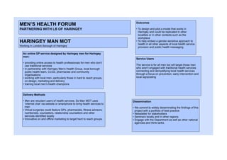 MEN’S HEALTH FORUM
PARTNERING WITH LB OF HARINGEY
HARINGEY MAN MOT
Working in London Borough of Haringey
An online GP service designed by Haringey men for Haringey
men:
• providing online access to health professionals for men who don’t
use traditional services
• in partnership with Haringey Men’s Health Group, local borough
public health team, CCGs, pharmacies and community
organisations
• working with local men, particularly those in hard to reach groups,
on design, marketing and delivery
• training local men’s health champions
Outcomes
• To design and pilot a model that works in
Haringey and could be replicated in other
localities or in other contexts such as the
workplace
• To help embed a gender-sensitive approach to
health in all other aspects of local health service
provision and public health messaging.
Delivery Methods
• Men are reluctant users of health services. So Man MOT uses
‘internet chat’ via website or smartphone to bring health services to
men
• Virtual surgeries could feature GPs, pharmacists, fitness advisors,
nutritionists, counsellors, relationship counsellors and other
services identified locally
• Innovative on and offline marketing to target hard to reach groups.
Dissemination
• We commit to widely disseminating the findings of this
project with a portfolio of best practice
• Newsletter for stakeholders
• Seminars locally and in other regions
• Engage with the Department as well as other national
agencies and think tanks.
Service Users
The service is for all men but will target those men
who aren’t engaged with traditional health services
connecting and demystifying local health services
through a focus on prevention, early intervention and
local signposting
 