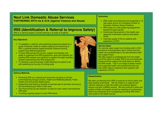 Next Link Domestic Abuse Services
PARTNERING WITH nia & AVA (Against Violence and Abuse)
IRIS (Identification & Referral to Improve Safety)
IRIS is a national project currently working in 8 areas of England
Key Objectives
• To establish a national, self-sustaining programme based on a
social enterprise model to enable ongoing commissioning of
IRIS, a general-practice based domestic violence training,
support and referral programme
• To grow IRIS across the country, support and develop new
areas to implement the IRIS programme, grow and maintain the
existing IRIS network and continue to support the eight localities
already implementing the IRIS programme
• To develop a sound business model allowing the project to be
self sustaining by the end of funding cycle
Outcomes
• IRIS model commissioned and supported in 16
new areas and so an increasing number of
Domestic Violence Aware Practices
• IRIS exists as a self-sustaining programme
beyond the grant period
• Continuing improvement in the health care
response to domestic violence and abuse
(DVA)
• Improved quality of life for patients with
experience of DVA
Delivery Methods
• Promoting IRIS at a national and local level including to Clinical
Commissioning Groups (CCGs), Health and Wellbeing Boards, Public
Health and Community Safety teams
• Supporting local teams to develop a business plan to promote and secure
the commissioning of IRIS in their area
• Running training course induction courses for each newly commissioned
IRIS team
• Providing ongoing support to local IRIS teams
Dissemination
We want out learning from IRIS to continue to inform policy and
best practice at all levels. We are linked in to regional and
national networks in both the health and violence against
women and girls (VAWG) sectors. We will continue to write and
publish articles and papers as well as speaking at conferences,
delivering workshops and investigating promoting IRIS within
other parts of the health service.
Service Users
Our service users range from frontline staff in DVA
services to commissioners within CCGs and from
health care professionals to the administrative staff
who support them.
We offer support to professionals from the health
and DVA sector to enable IRIS to be commissioned
locally and then support the local teams to deliver
the IRIS model. This in turn leads to better trained
and supported health care practitioners who are
then better able to respond to their patients with
experience of DVA.
 