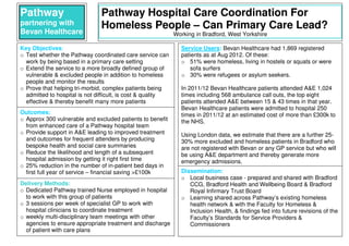 Pathway
partnering with
Bevan Healthcare
Pathway Hospital Care Coordination For
Homeless People – Can Primary Care Lead?
Working in Bradford, West Yorkshire
Key Objectives:
o Test whether the Pathway coordinated care service can
work by being based in a primary care setting
o Extend the service to a more broadly defined group of
vulnerable & excluded people in addition to homeless
people and monitor the results
o Prove that helping tri-morbid, complex patients being
admitted to hospital is not difficult, is cost & quality
effective & thereby benefit many more patients
Service Users: Bevan Healthcare had 1,869 registered
patients as at Aug 2012. Of these:
o 51% were homeless, living in hostels or squats or were
sofa surfers
o 30% were refugees or asylum seekers.
In 2011/12 Bevan Healthcare patients attended A&E 1,024
times including 568 ambulance call outs, the top eight
patients attended A&E between 15 & 43 times in that year.
Bevan Healthcare patients were admitted to hospital 250
times in 2011/12 at an estimated cost of more than £300k to
the NHS.
Using London data, we estimate that there are a further 25-
30% more excluded and homeless patients in Bradford who
are not registered with Bevan or any GP service but who will
be using A&E department and thereby generate more
emergency admissions.
Outcomes:
o Approx 300 vulnerable and excluded patients to benefit
from enhanced care of a Pathway hospital team
o Provide support in A&E leading to improved treatment
and outcomes for frequent attenders by producing
bespoke health and social care summaries
o Reduce the likelihood and length of a subsequent
hospital admission by getting it right first time
o 25% reduction in the number of in-patient bed days in
first full year of service – financial saving >£100k Dissemination:
o Local business case - prepared and shared with Bradford
CCG, Bradford Health and Wellbeing Board & Bradford
Royal Infirmary Trust Board
o Learning shared across Pathway’s existing homeless
health network & with the Faculty for Homeless &
Inclusion Health, & findings fed into future revisions of the
Faculty’s Standards for Service Providers &
Commissioners
Delivery Methods:
o Dedicated Pathway trained Nurse employed in hospital
to work with this group of patients
o 3 sessions per week of specialist GP to work with
hospital clinicians to coordinate treatment
o weekly multi-disciplinary team meetings with other
agencies to ensure appropriate treatment and discharge
of patient with care plans
 