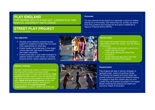 PLAY ENGLAND
PARTNERING WITH PLAYING OUT, LONDON PLAY AND
BRISTOL UNIVERSITY (WITH CENHS)
STREET PLAY PROJECT
Working in England
Key objectives
• Develop online networks and peer-to-peer
support for residents to enable them to create
more opportunities for street play
• Enable resident–led street play in nine target
communities with high levels of deprivation
and health inequalities
• Embed street play in local health strategies to
address children’s health issues: to increase
physical activity/ reduce sedentary behaviour.
Outcomes
The key outcome for the project is to reactivate a culture of children
playing out on the streets, near where they live, so they can spend
more time outdoors and increase the time spent in Moderate to
Vigorous Physical Activity (MVPA).
Service users
This project will support children and families to
take control of their own streets. Over the lifetime
of the project:
• 11,000 children will be able to play out on
streets near their homes
• 1,000 adults will become Street Play
Champions
• 10,000 adults will take part in and build
resident-led Street Play projects.
Dissemination
Play England will lead a national campaign to
generate public, media and political interest
The Playing Out website and social media will
provide a portal for parents and residents looking
for support to help their children play out more
London Play will promote the project in the capital
Bristol University will evaluate the health and
economic impact of the project.
Delivery methods
Provide residents with advice on street play through
the Playing Out website and social media
Develop packages of support and training for: local
authority transport teams so they can develop the
right legal structures and guidance to enable street
play; health and well being boards so they can
work effectively with transport, housing and
planning teams and local community
organisations to support resident-led street play.
 
