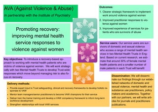 AVA (Against Violence & Abuse)
In partnership with the Institute of Psychiatry
Promoting recovery:
improving mental health
service responses to
violence against women
Key objectives: To introduce a recovery-based ap-
proach to working with mental health patients who are
victims of violence against women. We will work strategi-
cally with two Mental Health Trusts to develop Trust-wide
responses which move beyond managing risk to also fo-
cus on recovery.
Delivery methods:
 Provide expert input to Trust safeguarding, clinical and recovery frameworks to develop holistic re-
sponses to VAW
 Mentor team managers/senior practitioners to become VAW champions for their service
 Deliver train the trainer training and develop a VAW competency framework to inform long-term
workforce development
 Strengthen relationships with local VAW services
Outcomes:
1. Clearer strategic framework to implement
work around violence against women
2. Improved practitioner responses to vio-
lence against women
3. Improved experience of services for pa-
tients who are survivors of abuse
Service users: Our service users are sur-
vivors of domestic and sexual violence
who access a range of mental health ser-
vices in two Mental Health Trusts in Eng-
land. Based on current research, we esti-
mate that around 30% of female mental
health patients and a smaller number of
male patients in each Trust will benefit
Dissemination: We will dissemi-
nate our findings through our estab-
lished networks of domestic and
sexual violence, mental health and
substance use practitioners, policy
makers and academics. Together
with our partners, we will write arti-
cles for journals and practitioners
publications.
 