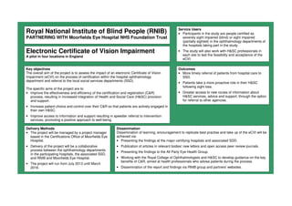 Royal National Institute of Blind People (RNIB)
PARTNERING WITH Moorfields Eye Hospital NHS Foundation Trust
Electronic Certificate of Vision Impairment
A pilot in four locations in England
Key objectives
The overall aim of the project is to assess the impact of an electronic Certificate of Vision
Impairment (eCVI) on the process of certification within the hospital ophthalmology
department and referral to the local social services departments (SSD).
The specific aims of the project are to:
• Improve the effectiveness and efficiency of the certification and registration (C&R)
process, resulting in increased integration of Health and Social Care (H&SC) provision
and support.
• Increase patient choice and control over their C&R so that patients are actively engaged in
their own H&SC.
• Improve access to information and support resulting in speedier referral to intervention
services, promoting a positive approach to well-being.
Outcomes
• More timely referral of patients from hospital care to
SSD.
• Patients take a more proactive role in their H&SC
following sight loss.
• Greater access to new routes of information about
H&SC services, advice and support, through the option
for referral to other agencies.
Delivery Methods
• The project will be managed by a project manager
based in the Certifications Office of Moorfields Eye
Hospital.
• Delivery of the project will be a collaborative
process between the ophthalmology departments
in the participating hospitals, the associated SSD,
and RNIB and Moorfields Eye Hospital.
• The project will run from July 2013 until March
2016.
Dissemination
Dissemination of learning, encouragement to replicate best practise and take up of the eCVI will be
achieved via:
• Presenting the findings at the major certifying hospitals and associated SDD.
• Publication of articles in relevant bodies' new letters and open access peer review journals.
• Presenting the findings to the All Party Eye Health Group.
• Working with the Royal College of Ophthalmologists and H&SC to develop guidance on the key
benefits of C&R, aimed at health professionals who advise patients during the process.
• Dissemination of the report and findings via RNIB group and partners' websites.
Service Users
• Participants in the study are people certified as
severely sight impaired (blind) or sight impaired
(partially sighted) in the ophthalmology departments of
the hospitals taking part in the study.
• The study will also work with H&SC professionals in
each site to test the feasibility and acceptance of the
eCVI.
 