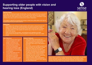 Service Users
As we age, our hearing and sight will deteriorate. Too often, people think this is just part of
getting older and assume nothing can be done. Having both hearing and sight problems
makes it hard for older people to have a conversation, read a book or participate in social
activities they enjoy, to get out and about and to remain independent.
This project is relevant for everyone who knows or cares for an older person who may be
experiencing hearing and sight problems.
Delivery Methods
•	 Train public sector and private care 			
	 providers on using our dual-sensory loss 		
	 ‘early recognition’ screening tool and 		
	 information about ways to help people in 		
	 their care.
•	 Community outreach to BME groups to talk 	
	 about and tailor our information to better 		
	 reflect their needs and care choices.
•	 Meetings and seminars with MPs, health 		
	 and care commissioners and regulators 		
	 to influence sensory support provided to 	 	
	 older people in care or living at home.
•	 Meetings, seminars, articles, networking 		
	 events with local, regional and 			
	 national voluntary sector organisations 		
	 to raise issues and solutions about ageing 	
	 and dual sensory loss.
Outcomes
•	 Older people with hearing and sight problems will be able to choose the care and 		
	 support that’s right for them using information and advice produced by Sense.
•	 Families and professional care providers will be able to spot the signs of hearing 		
	 and sight problems in older people and identify ways to help them to make the 		
	 most of their senses.
•	 Health and social care providers, commissioners and regulators are better 			
	 informed about the benefits of early recognition of hearing and sight loss in older 	 	
	people.
Supporting older people with vision and
hearing loss (England)
Dissemination In addition to delivering training to care providers, we will place
tailored information on our website; actively share it with harder to reach
groups using their websites and community networks; and share with the
voluntary and public sector through articles, networks and conferences.
Key Objectives
1.	 To raise awareness about signs of 	
	 hearing and sight loss in older 		
	 people to individuals, their 		
	 families, and care providers.
2.	 To promote Sense’s screening 		
	 tool and training package 		
	 on the early recognition of sight 	
	 and hearing loss in older people 	
	 to residential care home providers 	
	 across England.
3.	 To encourage health and care 		
	 providers, commissioners 		
	 and regulators to consider 		
	 the long-term health and 		
	 care options provided for people 	
	 with age-related hearing and 		
	 sight loss.
 