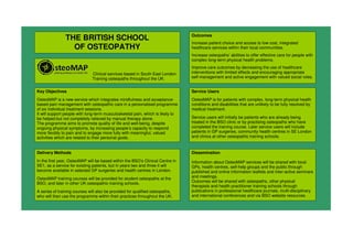 THE BRITISH SCHOOL
OF OSTEOPATHY
Clinical services based in South East London.
Training osteopaths throughout the UK.
Key Objectives
OsteoMAP is a new service which integrates mindfulness and acceptance-
based pain management with osteopathic care in a personalised programme
of six individual treatment sessions.
It will support people with long-term musculoskeletal pain, which is likely to
be helped but not completely relieved by manual therapy alone.
The programme aims to promote quality of life and well-being, despite
ongoing physical symptoms, by increasing people’s capacity to respond
more flexibly to pain and to engage more fully with meaningful, valued
activities which are related to their personal goals.
Outcomes
Increase patient choice and access to low cost, integrated
healthcare services within their local communities.
Increase osteopaths’ abilities to offer effective care for people with
complex long-term physical health problems.
Improve care outcomes by decreasing the use of healthcare
interventions with limited effects and encouraging appropriate
self-management and active engagement with valued social roles.
Delivery Methods
In the first year, OsteoMAP will be based within the BSO’s Clinical Centre in
SE1, as a service for existing patients, but in years two and three it will
become available in selected GP surgeries and health centres in London.
OsteoMAP training courses will be provided for student osteopaths at the
BSO, and later in other UK osteopathic training schools.
A series of training courses will also be provided for qualified osteopaths,
who will then use the programme within their practices throughout the UK.
Dissemination
Information about OsteoMAP services will be shared with local
GPs, health centres, self-help groups and the public through
published and online information leaflets and inter-active seminars
and meetings.
Outcomes will be shared with osteopaths, other physical
therapists and health practitioner training schools through
publications in professional healthcare journals, multi-disciplinary
and international conferences and via BSO website resources.
Service Users
OsteoMAP is for patients with complex, long-term physical health
conditions and disabilities that are unlikely to be fully resolved by
medical treatment.
Service users will initially be patients who are already being
treated in the BSO clinic or by practising osteopaths who have
completed the training course. Later service users will include
patients in GP surgeries, community health centres in SE London
and clinics at other osteopathic training schools.
 