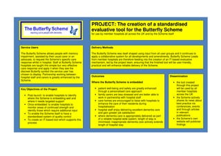 PROJECT: The creation of a standardised
evaluative tool for the Butterfly Scheme
for use by member hospitals all across the UK and by the Scheme itself
Key Objectives of the Project
• Post-launch: to enable hospitals to identify
where the Scheme is embedding well and
where it needs targeted support
• Once embedded: to enable hospitals to
monitor areas of continued strength and
identify those which require additional input
• To enable the Scheme itself to have a
standardised system of quality control
• To create an IT-based tool which supports this
process
Outcomes
Where the Butterfly Scheme is embedded
• patient well-being and safety are greatly enhanced
through a personalised care approach
• family carers are less stressed and are better able to
work in partnership with hospital staff
• care homes are encouraged to liaise with hospitals to
enhance the care of their residents during
hospitalisation
• hospital staff enjoy delivering excellent dementia care
and gain greater job satisfaction
• where dementia care is appropriately delivered as part
of a reliable hospital-wide system, length of stay is
minimised; inappropriate dementia care actively extends
length of hospital stay
Delivery Methods
The Butterfly Scheme was itself shaped using input from all user groups and it continues to
apply a collaborative system for all developments and amendments. Butterfly Scheme Leads
from member hospitals are therefore feeding into the creation of an IT-based evaluative
mechanism, led by the project team, ensuring that the finished tool will be user-friendly,
practical and will enhance reliable delivery of the Scheme.
Dissemination
• the tool created
through this project
will be used by all
member hospitals
across the UK
• the Scheme actively
shares its news about
best practice via
conferences, events
and through articles
in relevant
publications
• the Scheme’s own
website will publicise
findings
Service Users
The Butterfly Scheme allows people with memory
impairment, assisted by their usual carer or an
advocate, to request the Scheme’s specific care
response whilst in hospital. Staff at Butterfly Scheme
hospitals are taught this simple but very effective
care response and apply it when they see the
discreet Butterfly symbol the service user has
chosen to display. Partnership working between
hospital staff and carers is greatly enhanced by the
Scheme.
 