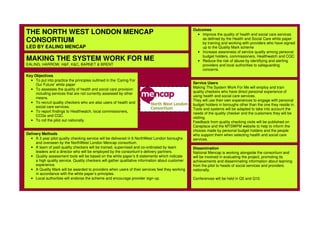 THE NORTH WEST LONDON MENCAP
CONSORTIUM
LED BY EALING MENCAP
MAKING THE SYSTEM WORK FOR ME
EALING, HARROW, H&F, K&C, BARNET & BRENT
Key Objectives
• To put into practice the principles outlined in the ‘Caring For
Our Future’ white paper
• To assesses the quality of health and social care provision
including services that are not currently assessed by other
means.
• To recruit quality checkers who are also users of health and
social care services.
• To report findings to Healthwatch, local commissioners,
CCGs and CQC.
• To roll the pilot out nationally.
Outcomes
• Improve the quality of health and social care services
as defined by the Health and Social Care white paper
by training and working with providers who have signed
up to the Quality Mark scheme
• Increase awareness of service quality among personal
budget holders, commissioners, Healthwatch and CQC
• Reduce the risk of abuse by identifying and alerting
providers and local authorities to safeguarding
concerns.
Delivery Methods
• A 3 year pilot quality checking service will be delivered in 6 NorthWest London boroughs
and overseen by the NorthWest London Mencap consortium.
• A team of paid quality checkers will be trained, supervised and co-ordinated by team
leaders and a director who will be employed by the consortium’s delivery partners.
• Quality assessment tools will be based on the white paper’s 8 statements which indicate
a high quality service. Quality checkers will gather qualitative information about customer
experience.
• A Quality Mark will be awarded to providers when users of their services feel they working
in accordance with the white paper’s principles.
• Local authorities will endorse the scheme and encourage provider sign-up.
Dissemination
National Mencap is working alongside the consortium and
will be involved in evaluating the project, promoting its
achievements and disseminating information about learning
from the pilot to heads of social services and providers
nationally.
Conferences will be held in Q5 and Q10.
Service Users
Making The System Work For Me will employ and train
quality checkers who have direct personal experience of
using health and social care services.
They will use their own experiences to engage with personal
budget holders in boroughs other than the one they reside in.
Tools and systems will be adapted to take into account the
needs of the quality checker and the customers they will be
visiting.
Feedback from quality checking visits will be published on
Careplace and the MTSWFM website to help to inform the
choices made by personal budget holders and the people
who support them when selecting health and social care
services.
 