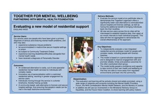 TOGETHER FOR MENTAL WELLBEING
PARTNERING WITH MENTAL HEALTH FOUNDATION
Evaluating a new model of residential support
ENGLAND WIDE
Key Objectives:
• To independently evaluate a new integrated
residential service prototype model for people with
complex needs, including people with forensic
histories.
• The model is based on a personalisation approach
and is designed to improve engagement with and
promote reliable, timely and positive outcomes for
this often overlooked client group.
• The model builds people’s confidence and capacity
to take control of their own health and wellbeing so
that they are able to move away from regulated
environments and back into the community.
Delivery Methods:
• Evaluate the service model at six pathfinder sites to
demonstrate that Together’s approach offers a
significantly lower cost alternative to oversubscribed
secure hospital and forensic settings, as well as
having the additional benefit of bringing individuals
back into their localities.
• 48 new service users across the six sites will be
interviewed to establish baseline data, then again at
six month intervals to track individual progress. This
data will then be aggregated to demonstrate the
overall effectiveness of the approach.
Dissemination:
• The evaluation and learning will be actively shared and widely promoted, using a
wide range of networks and consortia including the Mental Health Providers
Forum, the NHS Confederation Mental Health Network, and the Ministry of Justice.
• In addition we will use our involvement in the Ministerial Advisory Group on
Equalities, and the Future Vision Coalition, to share learning with policy makers.
Service Users:
Our service users are people who have been given a primary
diagnosis of serious and enduring mental health problems, and
who may also:
• experience substance misuse problems
• be accommodated in medium/low secure hospital settings
or prison
• be subject to Community Treatment Orders
• experience learning disabilities/difficulties alongside their
mental health needs
• have received a diagnosis of Personality Disorder
Outcomes:
• An evidenced alternative to costly, out of area specialist
residential mental health services for individuals with
complex needs.
• Innovative use of personalisation within a restricted
residential setting, resulting in greater engagement by
service users.
• Individuals moving through the service in a shorter
timeframe, thereby freeing up beds
• A community-based, safe alternative to forensic and secure
hospital settings, thus ensuring that people’s needs can be
met in the least restrictive environment.
 