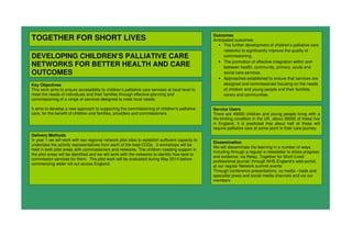 TOGETHER FOR SHORT LIVES
DEVELOPING CHILDREN’S PALLIATIVE CARE
NETWORKS FOR BETTER HEALTH AND CARE
OUTCOMES
Key Objectives
This work aims to ensure accessibility to children’s palliative care services at local level to
meet the needs of individuals and their families through effective planning and
commissioning of a range of services designed to meet local needs.
It aims to develop a new approach to supporting the commissioning of children’s palliative
care, for the benefit of children and families, providers and commissioners
Outcomes
Anticipated outcomes:
• The further development of children’s palliative care
networks to significantly improve the quality of
commissioning.
• The promotion of effective integration within and
between health, community, primary, acute and
social care services.
• Approaches established to ensure that services are
designed and commissioned focusing on the needs
of children and young people and their families,
carers and communities.
Delivery Methods
In year 1 we will work with two regional network pilot sites to establish sufficient capacity to
undertake the activity representatives from each of the lead CCGs. 3 workshops will be
held in both pilot areas with commissioners and networks. The children needing support in
the pilot areas will be identified and we will work with the networks to identify how best to
commission services for them. The pilot work will be evaluated during May 2014 before
commencing wider roll out across England.
Dissemination
We will disseminate the learning in a number of ways
including through a regular e-newsletter to share progress
and evidence; via Relay, Together for Short Lives’
professional journal; through NHS England’s web-portal;
at our regular Network summit events
Through conference presentations; va media –trade and
specialist press and social media channels and via our
members
Service Users
There are 49000 children and young people living with a
life-limiting condition in the UK, about 39000 of these live
in England, it is predicted that about half of these will
require palliative care at some point in their care journey.
 