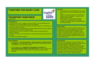 TOGETHER FOR SHORT LIVES
TRANSITION TASKFORCE
England-wide
Outcomes
• young people and their families have more choice
and control to make informed decisions about their
care
• children’s and adult services in the voluntary and
statutory sector work together to support young
people through transition
• wider services, such as housing, education,
employment and independent living provide
services that meet the needs of young people with
life-limiting conditions
Delivery Methods
• At national level, developing guidance, raising awareness, providing training
and support for adult providers ensuring that the ‘push’ from children’s services
is balanced by a ‘pull’ from adult services.
• At local/regional level, supporting the development of services and
partnerships between children’s and adult services, so that the research and
good practice that exists is implemented on the ground and disseminated
nationally.
Dissemination
Will include a PR campaign to raise awareness of the
needs of young people with palliative care needs. We will
also disseminate the findings widely through our
professional networks, including: adult sector providers,
key professional bodies, the Preparing for Adulthood
programme, SEND Pathfinders and through our links with
the Parent Carer Forums. We also plan to publish in
appropriate academic journals and produce regular
newsletters and a Transition Taskforce website.
Service Users
Recent research from Leeds University shows there is a
far greater number of young people who would benefit
from palliative care, than previously believed. The
number of young people aged 16-19 with life-limiting
conditions is growing and has increased by 44.8% over
the past 10 years. Services, including hospices, do not
currently serve this growing population of young people
and their families well.
• Key Objectives
• To build a forum to drive a strategy to improve transition for young people with life-
threatening or life- limiting conditions moving into adulthood.
• To Influence the policy and funding agenda and provide support to commissioners of
services in relation to transition.
• To stimulate new service developments and partnerships between adult and children’s
service providers at national and regional levels
• To develop an online hub of information, training, research and good practice in
relation to transition
• To develop and support the implementation of evidence-based best practice guidance
and tools
• To involve young people and parents
 