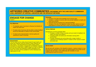 ARTWORKS CREATIVE COMMUNITIES PARTNERING WITH THE CARE QUALITY COMMISSION
(CQC), UNIVERSITY OF CENTRAL LANCASTER AND THE SPEAKOUT NETWORK
ENGAGE FOR CHANGE
England
Key Objectives
• To empower users of services to influence the direction of
health and social care.
• To equip users of services with the skills to collect feedback
and act as advocates on behalf of their communities.
• To help to drive improvements in service quality and
outcomes for users of services.
Outcomes
• Increase in the skills and knowledge and of service users
• Increase in numbers of service users who provide feedback on health and
social care services
• Improved services resulting from improved feedback
• Increase in the use of the SpeakOut network by other national and local
organisations to consult with hard to reach and disadvantaged groups
Delivery Methods
Development of training package which:
• Provides a number of easy to access and use routes for feedback into
health and social care systems
• Increases health and social care information sharing within
communities
• Provides individuals and communities with a range of skills to
understand and challenge systems in relation to their access to health
and social careDissemination
The final report will be widely disseminated through health and
social care networks using the access to these networks that
CQC enjoys. It will demonstrate the impact simple creative
techniques for consultation, engagement and feedback collection
and the use of these tools in system design can have on allowing
the voice of those most affected by health inequalities to be
heard. The training will be available for further individuals and
organisations to use.
Service Users
We will work with members of the SpeakOut network, a national network of over
80 groups who represent hard to reach and disadvantaged communities across
England. We also hope to work additionally with members of Local
Healthwatches across the country.
 