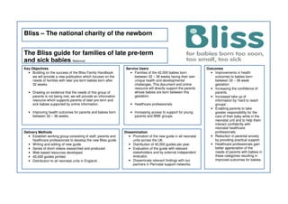 Bliss – The national charity of the newborn
The Bliss guide for families of late pre-term
and sick babies National
Key Objectives
• Building on the success of the Bliss Family Handbook
we will provide a new publication which focuses on the
needs of families with later pre term babies born after
32 weeks.
• Drawing on evidence that the needs of this group of
parents is not being met, we will provide an information
resource which supports parents of later pre term and
sick babies supported by online information.
• Improving health outcomes for parents and babies born
between 32 – 36 weeks.
Outcomes
• Improvements in health
outcomes to babies born
between 32 – 36 week
gestation.
• Increasing the confidence of
parents.
• Increased take up of
information by ‘hard to reach
groups’.
• Enabling parents to take
greater responsibility for the
care of their baby while in the
neonatal unit and to help them
interact confidently with
neonatal healthcare
professionals.
• Reduction in parental anxiety
by providing practical support.
• Healthcare professionals gain
better appreciation of the
needs of parents with babies in
these categories resulting in
improved outcomes for babies.
Delivery Methods
• Establish working group consisting of staff, parents and
healthcare professionals to develop the new Bliss guide.
• Writing and editing of new guide.
• Series of short videos researched and produced.
• Web based resources developed.
• 40,000 guides printed.
• Distribution to all neonatal units in England.
Dissemination
• Promotion of the new guide in all neonatal
units across the UK.
• Distribution of 40,000 guides per year.
• Evaluation of the guide with relevant
stakeholders and by external independent
evaluator.
• Disseminate relevant findings with our
partners in Perinatal support networks.
Service Users
• Families of the 42,000 babies born
between 32 – 36 weeks facing their own
unique health and developmental
challenges. This document and online
resource will directly support the parents
whose babies are born between this
gestation.
• Healthcare professionals.
• Increasing access to support for young
parents and BME groups.
 